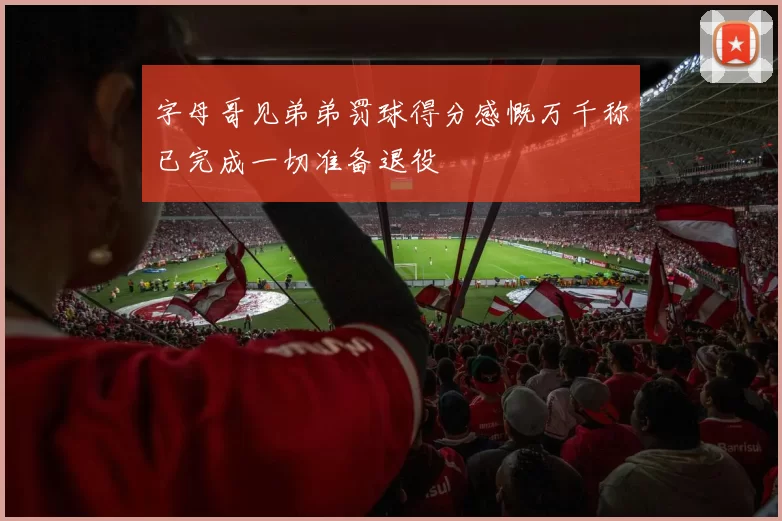 字母哥见弟弟罚球得分感慨万千称已完成一切准备退役
