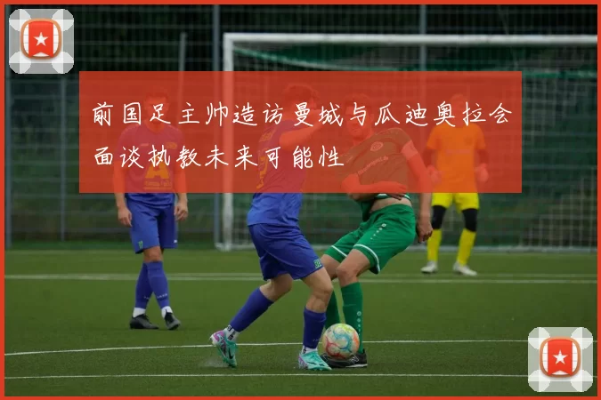 前国足主帅造访曼城与瓜迪奥拉会面谈执教未来可能性