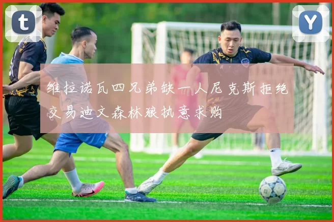 维拉诺瓦四兄弟缺一人尼克斯拒绝交易迪文森林狼执意求购