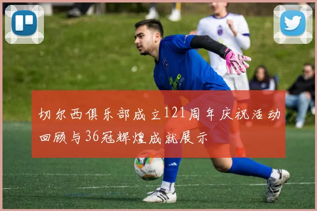 切尔西俱乐部成立121周年庆祝活动回顾与36冠辉煌成就展示