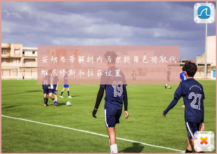 安切洛蒂解析内马尔新角色将取代维尼修斯和拉菲位置