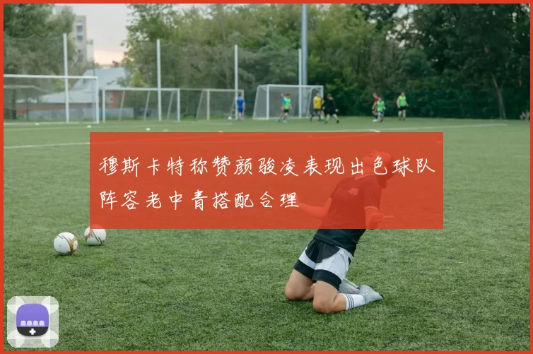 穆斯卡特称赞颜骏凌表现出色球队阵容老中青搭配合理