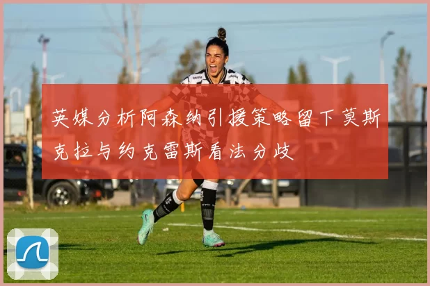 英媒分析阿森纳引援策略留下莫斯克拉与约克雷斯看法分歧