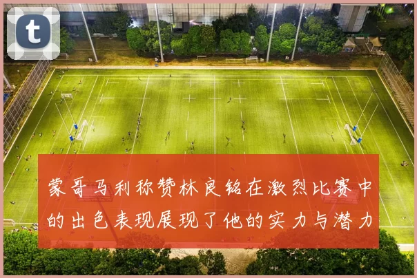 蒙哥马利称赞林良铭在激烈比赛中的出色表现展现了他的实力与潜力