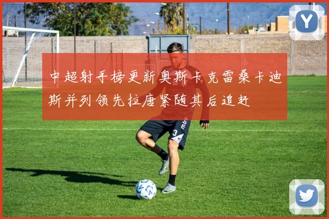 中超射手榜更新奥斯卡克雷桑卡迪斯并列领先拉唐紧随其后追赶