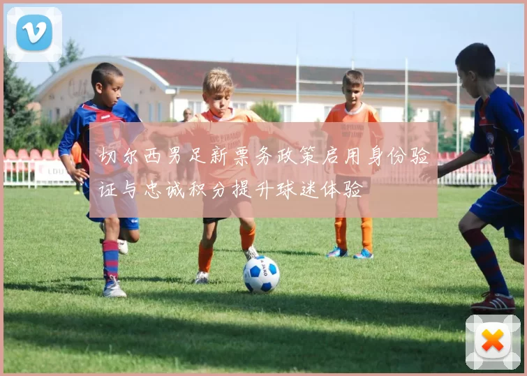 切尔西男足新票务政策启用身份验证与忠诚积分提升球迷体验