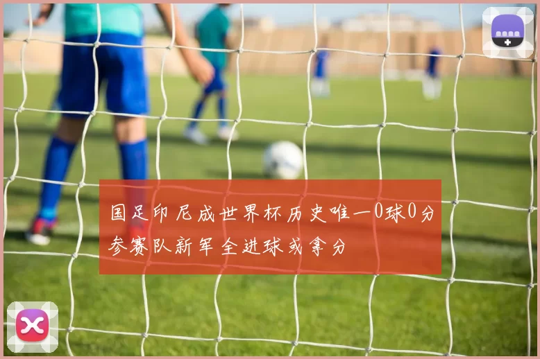 国足印尼成世界杯历史唯一0球0分参赛队新军全进球或拿分