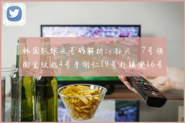 韩国队球衣号码解析：孙兴慜7号领衔金玟哉4号李刚仁19号朴镇燮16号的背后故事
