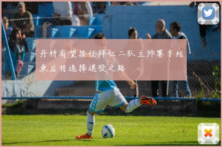丹特有望接任拜仁二队主帅赛季结束后将选择退役之路