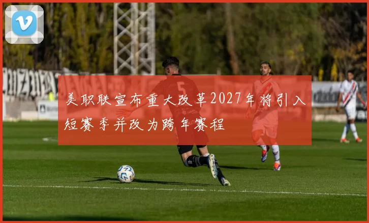 美职联宣布重大改革2027年将引入短赛季并改为跨年赛程