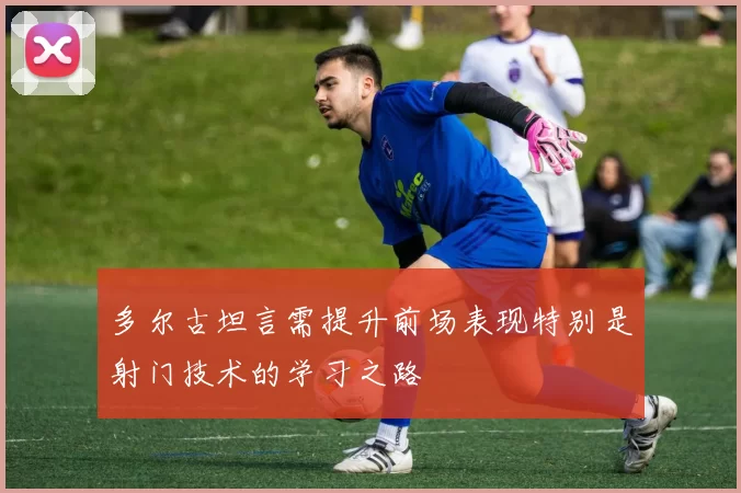 多尔古坦言需提升前场表现特别是射门技术的学习之路