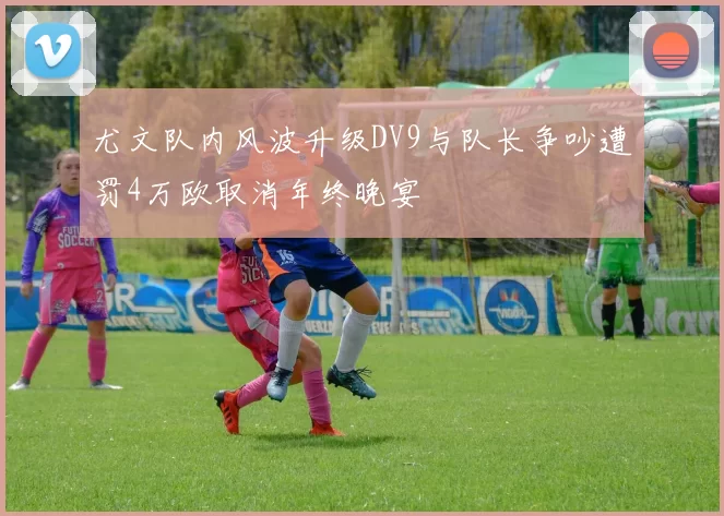 尤文队内风波升级DV9与队长争吵遭罚4万欧取消年终晚宴