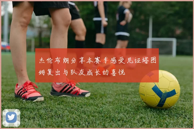 杰伦布朗分享本赛季感受见证塔图姆复出与队友成长的喜悦