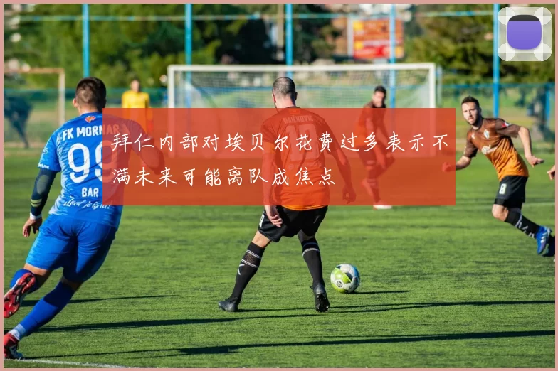拜仁内部对埃贝尔花费过多表示不满未来可能离队成焦点